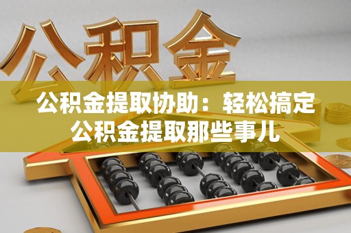 洛江公积金提取协助:轻松搞定公积金提取那些事儿 洛江公积金提取协助:轻松搞定公积金提取那些事儿