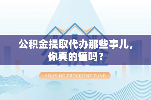 洛江公积金提取代办那些事儿，你真的懂吗？