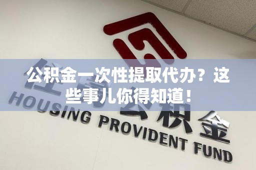 洛江公积金一次性提取代办？这些事儿你得知道！