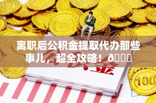 洛江离职后公积金提取代办那些事儿，超全攻略！😎