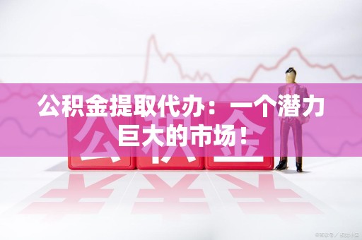 洛江公积金提取代办：一个潜力巨大的市场！
