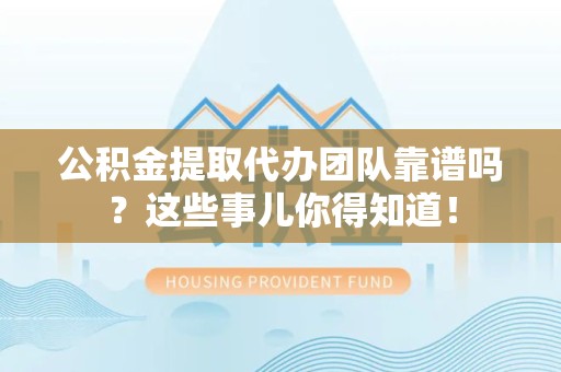 洛江公积金提取代办团队靠谱吗？这些事儿你得知道！
