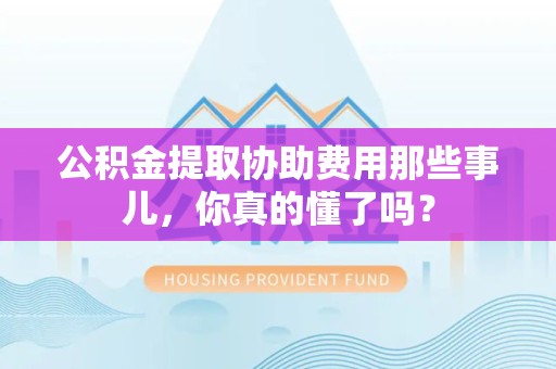 洛江公积金提取协助费用那些事儿，你真的懂了吗？