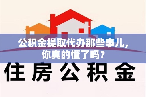 洛江公积金提取代办那些事儿，你真的懂了吗？