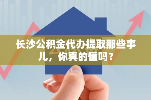 洛江长沙公积金代办提取那些事儿，你真的懂吗？