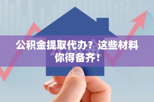 洛江公积金提取代办？这些材料你得备齐！