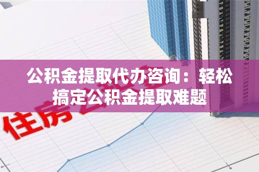 洛江公积金提取代办咨询：轻松搞定公积金提取难题