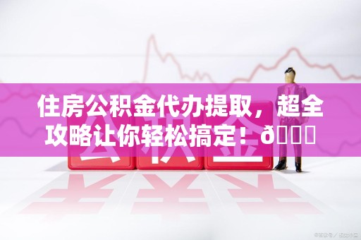 洛江住房公积金代办提取，超全攻略让你轻松搞定！😎