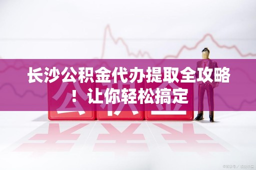 洛江长沙公积金代办提取全攻略！让你轻松搞定