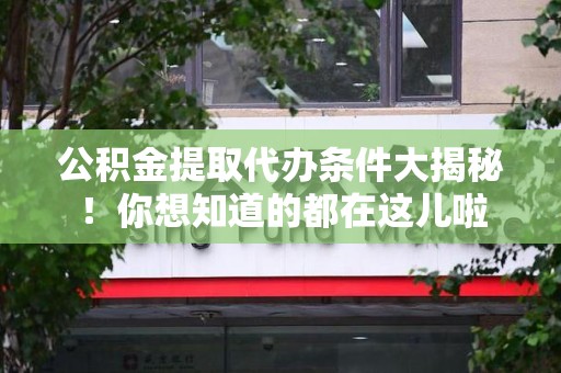洛江公积金提取代办条件大揭秘！你想知道的都在这儿啦
